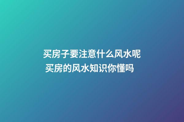 买房子要注意什么风水呢 买房的风水知识你懂吗